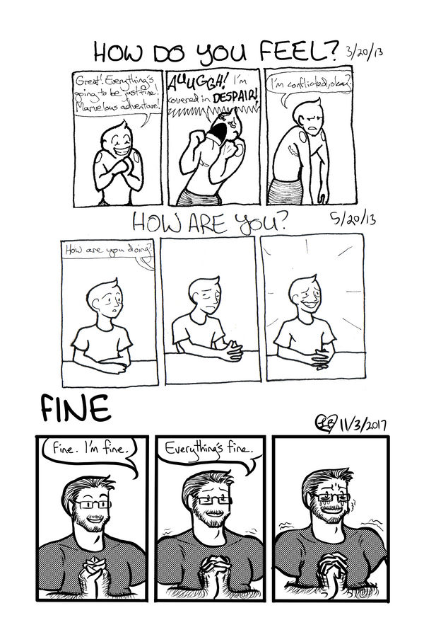Three comic strips all based on the responses to the question of: how are you? In the first strip, dated 3/20/13 from the homeless year, a scribbly LB vessel clasps its hands and declares with a big grin, 'Great! Everything's going to be just fine! Marvelous adventure!' In the next panel, with eyes full of tears, it shakes its fists at the sky and shouts, AUUGGH! I'm covered in DESPAIR! In the final panel, it slumps and says cynically, I'm conflicted, okay? The second strip, dated from 5/20/13, so still during the homeless year, shows LB's less scribbly vessel sitting at a table with dark circles under their eyes. When asks, they slump, fidgeting with their hands and looking away, before pulling themselves upright, clasping their hands, and giving what they hope is a convincing smile, surrounded by sparkles, and saying absolutely nothing, much like a politician trying to avoid a scandal. The final strip, from 11/3/2017, shows Rogan with hands clapsed and a mild smile saying, Fine. I'm fine. His shoulders start to shake, his hands clasp tighter, and his smile starts to warp, even as he insists, everything's fine. In the final panel, his hands are death-gripping each other and tears are streaming down his cheeks, even as he still keeps on a horrible rictus of a smile.