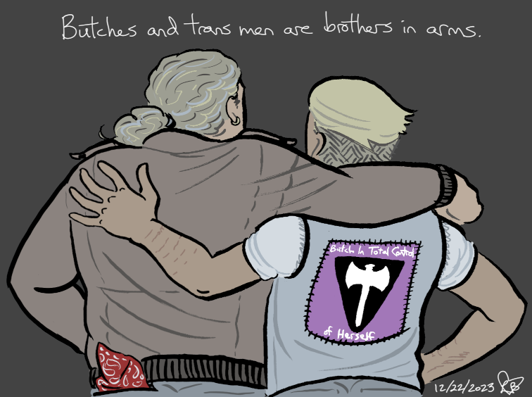 A colored drawing of Mori and Biff from the back, arms around each other, with the slogan Butches and trans men are brothers in arms. Biff has a red bandanna in his left back pocket; Mori wears a vest with a big lavender patch on the back with an inverted black triangle, a white labrys, and the words Butch In Total Control of Herself.